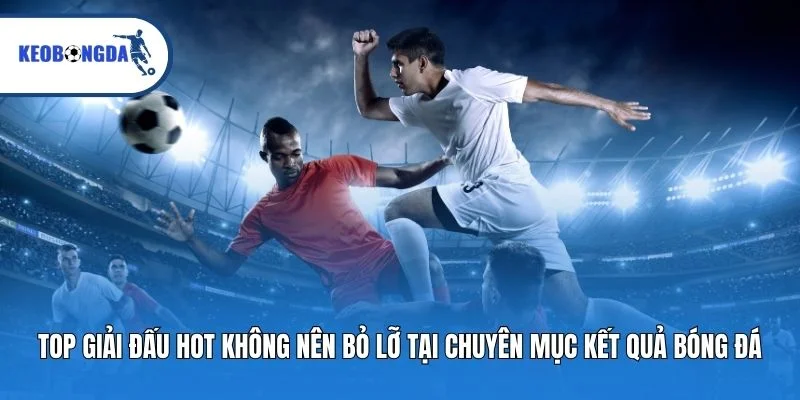 Top giải đấu hot không nên bỏ lỡ tại chuyên mục kết quả bóng đá